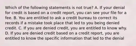 Which of the following statements is not true? A. If your denial for credit is based on a credit report, you can see your file for a fee. B. You are entitled to ask a credit bureau to correct its records if a mistake took place that led to you being denied credit. C. If you are denied credit, you are entitled to know why. D. If you are denied credit based on a credit report, you are entitled to know the specific information that led to the denial