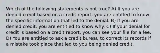 Which of the following statements is not true? A) If you are denied credit based on a credit report, you are entitled to know the specific information that led to the denial. B) If you are denied credit, you are entitled to know why. C) If your denial for credit is based on a credit report, you can see your file for a fee. D) You are entitled to ask a credit bureau to correct its records if a mistake took place that led to you being denied credit.