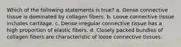 Which of the following statements is true? a. Dense connective tissue is dominated by collagen fibers. b. Loose connective tissue includes cartilage. c. Dense irregular connective tissue has a high proportion of elastic fibers. d. Closely packed bundles of collagen fibers are characteristic of loose connective tissues.