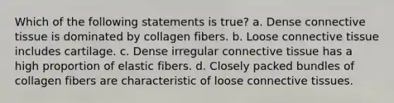 Which of the following statements is true? a. Dense connective tissue is dominated by collagen fibers. b. Loose connective tissue includes cartilage. c. Dense irregular connective tissue has a high proportion of elastic fibers. d. Closely packed bundles of collagen fibers are characteristic of loose connective tissues.