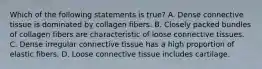 Which of the following statements is true? A. Dense connective tissue is dominated by collagen fibers. B. Closely packed bundles of collagen fibers are characteristic of loose connective tissues. C. Dense irregular connective tissue has a high proportion of elastic fibers. D. Loose connective tissue includes cartilage.