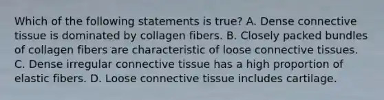 Which of the following statements is true? A. Dense <a href='https://www.questionai.com/knowledge/kYDr0DHyc8-connective-tissue' class='anchor-knowledge'>connective tissue</a> is dominated by collagen fibers. B. Closely packed bundles of collagen fibers are characteristic of loose connective tissues. C. Dense irregular connective tissue has a high proportion of elastic fibers. D. Loose connective tissue includes cartilage.