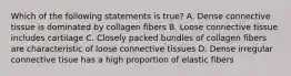 Which of the following statements is true? A. Dense connective tissue is dominated by collagen fibers B. Loose connective tissue includes cartilage C. Closely packed bundles of collagen fibers are characteristic of loose connective tissues D. Dense irregular connective tisue has a high proportion of elastic fibers