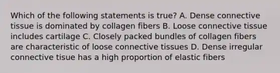 Which of the following statements is true? A. Dense connective tissue is dominated by collagen fibers B. Loose connective tissue includes cartilage C. Closely packed bundles of collagen fibers are characteristic of loose connective tissues D. Dense irregular connective tisue has a high proportion of elastic fibers