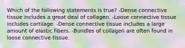 Which of the following statements is true? -Dense connective tissue includes a great deal of collagen. -Loose connective tissue includes cartilage. -Dense connective tissue includes a large amount of elastic fibers. -Bundles of collagen are often found in loose connective tissue.