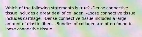 Which of the following statements is true? -Dense connective tissue includes a great deal of collagen. -Loose connective tissue includes cartilage. -Dense connective tissue includes a large amount of elastic fibers. -Bundles of collagen are often found in loose connective tissue.