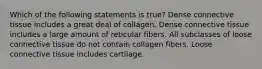 Which of the following statements is true? Dense connective tissue includes a great deal of collagen. Dense connective tissue includes a large amount of reticular fibers. All subclasses of loose connective tissue do not contain collagen fibers. Loose connective tissue includes cartilage.