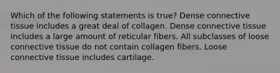 Which of the following statements is true? Dense connective tissue includes a great deal of collagen. Dense connective tissue includes a large amount of reticular fibers. All subclasses of loose connective tissue do not contain collagen fibers. Loose connective tissue includes cartilage.