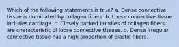 Which of the following statements is true? a. Dense connective tissue is dominated by collagen fibers. b. Loose connective tissue includes cartilage. c. Closely packed bundles of collagen fibers are characteristic of loose connective tissues. d. Dense irregular connective tissue has a high proportion of elastic fibers.