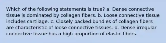 Which of the following statements is true? a. Dense connective tissue is dominated by collagen fibers. b. Loose connective tissue includes cartilage. c. Closely packed bundles of collagen fibers are characteristic of loose connective tissues. d. Dense irregular connective tissue has a high proportion of elastic fibers.