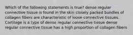 Which of the following statements is true? dense regular connective tissue is found in the skin closely packed bundles of collagen fibers are characteristic of loose connective tissues. Cartilage is a type of dense regular connective tissue dense regular connective tissue has a high proportion of collagen fibers