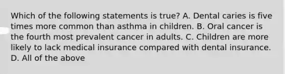 Which of the following statements is true? A. Dental caries is five times more common than asthma in children. B. Oral cancer is the fourth most prevalent cancer in adults. C. Children are more likely to lack medical insurance compared with dental insurance. D. All of the above