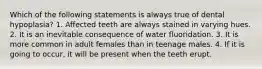 Which of the following statements is always true of dental hypoplasia? 1. Affected teeth are always stained in varying hues. 2. It is an inevitable consequence of water fluoridation. 3. It is more common in adult females than in teenage males. 4. If it is going to occur, it will be present when the teeth erupt.