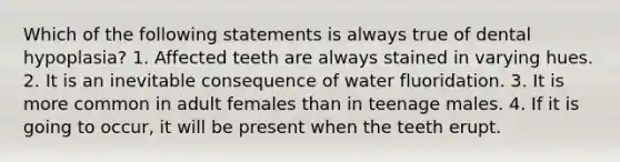 Which of the following statements is always true of dental hypoplasia? 1. Affected teeth are always stained in varying hues. 2. It is an inevitable consequence of water fluoridation. 3. It is more common in adult females than in teenage males. 4. If it is going to occur, it will be present when the teeth erupt.