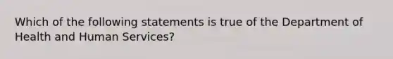 Which of the following statements is true of the Department of Health and Human Services?