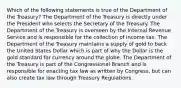 Which of the following statements is true of the Department of the Treasury? The Department of the Treasury is directly under the President who selects the Secretary of the Treasury. The Department of the Treasury is overseen by the Internal Revenue Service and is responsible for the collection of income tax. The Department of the Treasury maintains a supply of gold to back the United States Dollar which is part of why the Dollar is the gold standard for currency around the globe. The Department of the Treasury is part of the Congressional Branch and is responsible for enacting tax law as written by Congress, but can also create tax law through Treasury Regulations.