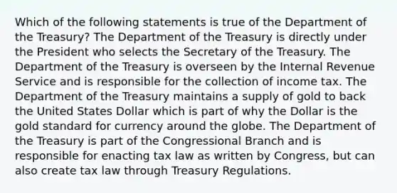 Which of the following statements is true of the Department of the Treasury? The Department of the Treasury is directly under the President who selects the Secretary of the Treasury. The Department of the Treasury is overseen by the Internal Revenue Service and is responsible for the collection of income tax. The Department of the Treasury maintains a supply of gold to back the United States Dollar which is part of why the Dollar is the gold standard for currency around the globe. The Department of the Treasury is part of the Congressional Branch and is responsible for enacting tax law as written by Congress, but can also create tax law through Treasury Regulations.