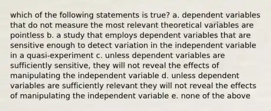 which of the following statements is true? a. dependent variables that do not measure the most relevant theoretical variables are pointless b. a study that employs dependent variables that are sensitive enough to detect variation in the independent variable in a quasi-experiment c. unless dependent variables are sufficiently sensitive, they will not reveal the effects of manipulating the independent variable d. unless dependent variables are sufficiently relevant they will not reveal the effects of manipulating the independent variable e. none of the above