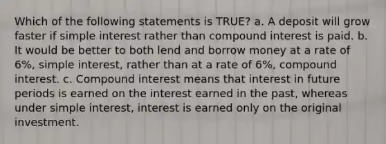 Which of the following statements is TRUE? a. A deposit will grow faster if <a href='https://www.questionai.com/knowledge/k33NHJ8P62-simple-interest' class='anchor-knowledge'>simple interest</a> rather than <a href='https://www.questionai.com/knowledge/k07TQ6sK1u-compound-interest' class='anchor-knowledge'>compound interest</a> is paid. b. It would be better to both lend and borrow money at a rate of 6%, simple interest, rather than at a rate of 6%, compound interest. c. Compound interest means that interest in future periods is earned on the interest earned in the past, whereas under simple interest, interest is earned only on the original investment.