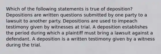 Which of the following statements is true of deposition? Depositions are written questions submitted by one party to a lawsuit to another party. Depositions are used to impeach testimony given by witnesses at trial. A deposition establishes the period during which a plaintiff must bring a lawsuit against a defendant. A deposition is a written testimony given by a witness during the trial.