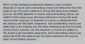 Which of the following statements below is true? (a) Both deposits in transit and outstanding checks are deducted from the balance per the bank statement during the bank reconciliation process (b) Both deposits in transit and outstanding checks are added to the balance per the bank statement during the bank reconciliation process (c) Deposits in transit re deducted from the balance per the bank statement, and outstanding checks are deducted to the balance per the bank statement during the bank reconciliation process. (d) The deposits in transit are added to the balance per the bank statement, and outstanding checks are deducted from the balance per the bank statement during the bank reconciliation process