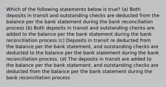 Which of the following statements below is true? (a) Both deposits in transit and outstanding checks are deducted from the balance per the bank statement during the bank reconciliation process (b) Both deposits in transit and outstanding checks are added to the balance per the bank statement during the bank reconciliation process (c) Deposits in transit re deducted from the balance per the bank statement, and outstanding checks are deducted to the balance per the bank statement during the bank reconciliation process. (d) The deposits in transit are added to the balance per the bank statement, and outstanding checks are deducted from the balance per the bank statement during the bank reconciliation process