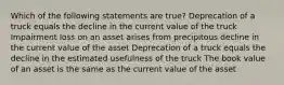 Which of the following statements are true? Deprecation of a truck equals the decline in the current value of the truck Impairment loss on an asset arises from precipitous decline in the current value of the asset Deprecation of a truck equals the decline in the estimated usefulness of the truck The book value of an asset is the same as the current value of the asset