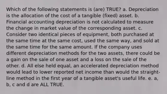 Which of the following statements is (are) TRUE? a. Depreciation is the allocation of the cost of a tangible (fixed) asset. b. Financial accounting depreciation is not calculated to measure the change in market value of the corresponding asset. c. Consider two identical pieces of equipment, both purchased at the same time at the same cost, used the same way, and sold at the same time for the same amount. If the company uses different depreciation methods for the two assets, there could be a gain on the sale of one asset and a loss on the sale of the other. d. All else held equal, an accelerated depreciation method would lead to lower reported net income than would the straight-line method in the first year of a tangible asset's useful life. e. a, b, c and d are ALL TRUE.