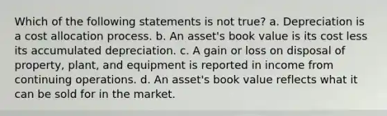 Which of the following statements is not true? a. Depreciation is a cost allocation process. b. An asset's book value is its cost less its accumulated depreciation. c. A gain or loss on disposal of property, plant, and equipment is reported in income from continuing operations. d. An asset's book value reflects what it can be sold for in the market.