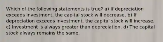 Which of the following statements is true? a) If depreciation exceeds investment, the capital stock will decrease. b) If depreciation exceeds investment, the capital stock will increase. c) Investment is always greater than depreciation. d) The capital stock always remains the same.