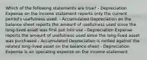 Which of the following statements are true? - Depreciation Expense on the income statement reports only the current period's usefulness used. - Accumulated Depreciation on the balance sheet reports the amount of usefulness used since the long-lived asset was first put into use - Depreciation Expense reports the amount of usefulness used since the long-lived asset was purchased - Accumulated Depreciation is netted against the related long-lived asset on the balance sheet - Depreciation Expense is an operating expense on the income statement