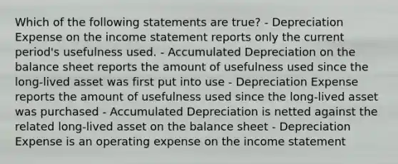 Which of the following statements are true? - Depreciation Expense on the income statement reports only the current period's usefulness used. - Accumulated Depreciation on the balance sheet reports the amount of usefulness used since the long-lived asset was first put into use - Depreciation Expense reports the amount of usefulness used since the long-lived asset was purchased - Accumulated Depreciation is netted against the related long-lived asset on the balance sheet - Depreciation Expense is an operating expense on the income statement