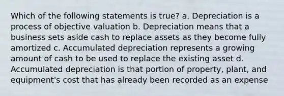 Which of the following statements is true? a. Depreciation is a process of objective valuation b. Depreciation means that a business sets aside cash to replace assets as they become fully amortized c. Accumulated depreciation represents a growing amount of cash to be used to replace the existing asset d. Accumulated depreciation is that portion of property, plant, and equipment's cost that has already been recorded as an expense