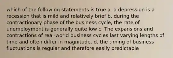 which of the following statements is true a. a depression is a recession that is mild and relatively brief b. during the contractionary phase of the business cycle, the rate of unemployment is generally quite low c. The expansions and contractions of real-world business cycles last varying lengths of time and often differ in magnitude. d. the timing of business fluctuations is regular and therefore easily predictable