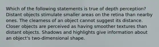 Which of the following statements is true of depth perception? Distant objects stimulate smaller areas on the retina than nearby ones. The clearness of an object cannot suggest its distance. Closer objects are perceived as having smoother textures than distant objects. Shadows and highlights give information about an object's two-dimensional shape.