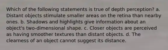 Which of the following statements is true of depth perception? a. Distant objects stimulate smaller areas on the retina than nearby ones. b. Shadows and highlights give information about an object's two-dimensional shape. c. Closer objects are perceived as having smoother textures than distant objects. d. The clearness of an object cannot suggest its distance.