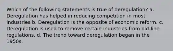 Which of the following statements is true of deregulation? a. Deregulation has helped in reducing competition in most industries b. Deregulation is the opposite of economic reform. c. Deregulation is used to remove certain industries from old-line regulations. d. The trend toward deregulation began in the 1950s.