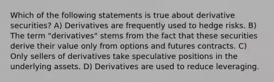 Which of the following statements is true about derivative securities? A) Derivatives are frequently used to hedge risks. B) The term "derivatives" stems from the fact that these securities derive their value only from options and futures contracts. C) Only sellers of derivatives take speculative positions in the underlying assets. D) Derivatives are used to reduce leveraging.