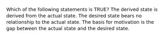 Which of the following statements is TRUE? The derived state is derived from the actual state. The desired state bears no relationship to the actual state. The basis for motivation is the gap between the actual state and the desired state.