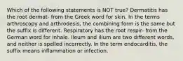 Which of the following statements is NOT true? Dermatitis has the root dermat- from the Greek word for skin. In the terms arthroscopy and arthrodesis, the combining form is the same but the suffix is different. Respiratory has the root respir- from the German word for inhale. Ileum and ilium are two different words, and neither is spelled incorrectly. In the term endocarditis, the suffix means inflammation or infection.