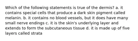 Which of the following statements is true of the dermis? a. it contains special cells that produce a dark skin pigment called melanin. b. it contains no blood vessels, but it does have many small nerve endings c. it is the skin's underlying layer and extends to form the subcutaneous tissue d. it is made up of five layers called strata