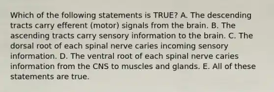 Which of the following statements is TRUE? A. The descending tracts carry efferent (motor) signals from the brain. B. The ascending tracts carry sensory information to the brain. C. The dorsal root of each spinal nerve caries incoming sensory information. D. The ventral root of each spinal nerve caries information from the CNS to muscles and glands. E. All of these statements are true.