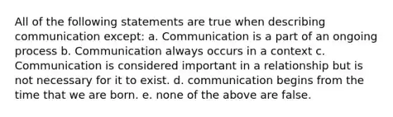 All of the following statements are true when describing communication except: a. Communication is a part of an ongoing process b. Communication always occurs in a context c. Communication is considered important in a relationship but is not necessary for it to exist. d. communication begins from the time that we are born. e. none of the above are false.