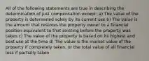 All of the following statements are true in describing the determination of just compensation except: a) The value of the property is determined solely by its current use b) The value is the amount that restores the property owner to a financial position equivalent to that existing before the property was taken c) The value of the property is based on its highest and best use at the time d) The value is the market value of the property if completely taken, or the total value of all financial loss if partially taken