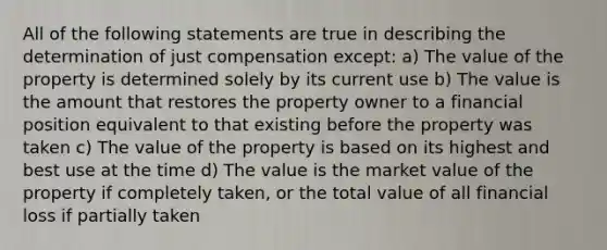 All of the following statements are true in describing the determination of just compensation except: a) The value of the property is determined solely by its current use b) The value is the amount that restores the property owner to a financial position equivalent to that existing before the property was taken c) The value of the property is based on its highest and best use at the time d) The value is the market value of the property if completely taken, or the total value of all financial loss if partially taken