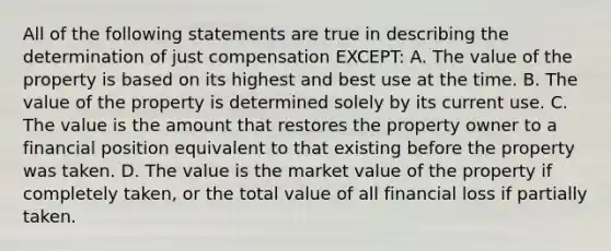 All of the following statements are true in describing the determination of just compensation EXCEPT: A. The value of the property is based on its highest and best use at the time. B. The value of the property is determined solely by its current use. C. The value is the amount that restores the property owner to a financial position equivalent to that existing before the property was taken. D. The value is the market value of the property if completely taken, or the total value of all financial loss if partially taken.