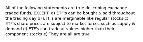 All of the following statements are true describing exchange traded funds, EXCEPT: a) ETF's can be bought & sold throughout the trading day b) ETF's are marginable like regular stocks c) ETF's share prices are subject to market forces such as supply & demand d) ETF's can trade at values higher than their component stocks e) They are all are true