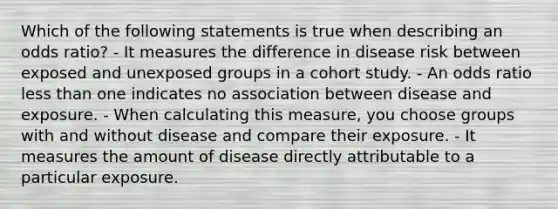 Which of the following statements is true when describing an odds ratio? - It measures the difference in disease risk between exposed and unexposed groups in a cohort study. - An odds ratio less than one indicates no association between disease and exposure. - When calculating this measure, you choose groups with and without disease and compare their exposure. - It measures the amount of disease directly attributable to a particular exposure.