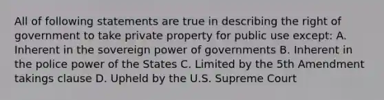 All of following statements are true in describing the right of government to take private property for public use except: A. Inherent in the sovereign power of governments B. Inherent in the police power of the States C. Limited by the 5th Amendment takings clause D. Upheld by the U.S. Supreme Court