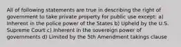 All of following statements are true in describing the right of government to take private property for public use except: a) Inherent in the police power of the States b) Upheld by the U.S. Supreme Court c) Inherent in the sovereign power of governments d) Limited by the 5th Amendment takings clause